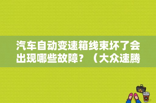 汽车自动变速箱线束坏了会出现哪些故障？（大众速腾变速箱故障格）-图1