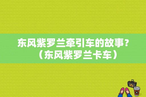 东风紫罗兰牵引车的故事？（东风紫罗兰卡车）-图2