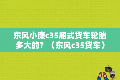 东风小康c35厢式货车轮胎多大的？（东风c35货车）-图1