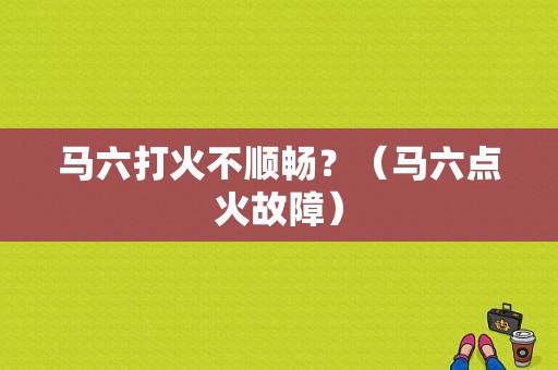 马六打火不顺畅？（马六点火故障）-图1
