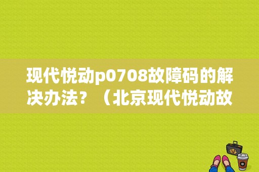 现代悦动p0708故障码的解决办法？（北京现代悦动故障怎么解决）-图1