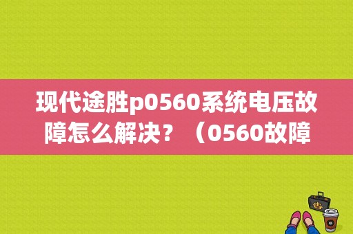现代途胜p0560系统电压故障怎么解决？（0560故障吗）-图1
