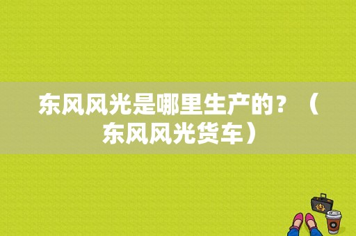 东风风光是哪里生产的？（东风风光货车）-图1