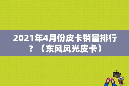 2021年4月份皮卡销量排行？（东风风光皮卡）
