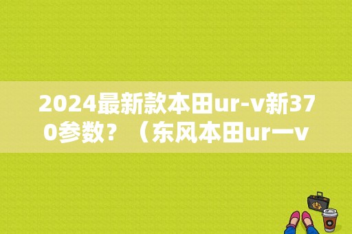 2024最新款本田ur-v新370参数？（东风本田ur一v370）-图1