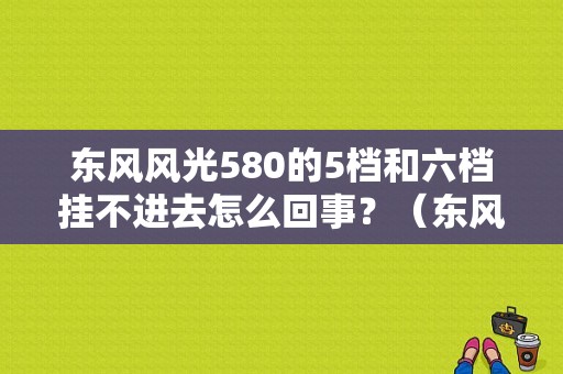 东风风光580的5档和六档挂不进去怎么回事？（东风风光5805坐）-图1