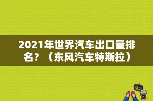 2021年世界汽车出口量排名？（东风汽车特斯拉）
