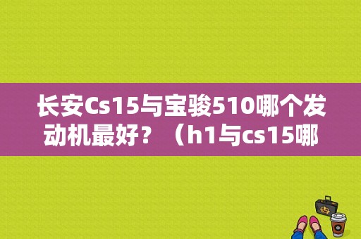 长安Cs15与宝骏510哪个发动机最好？（h1与cs15哪个故障高）