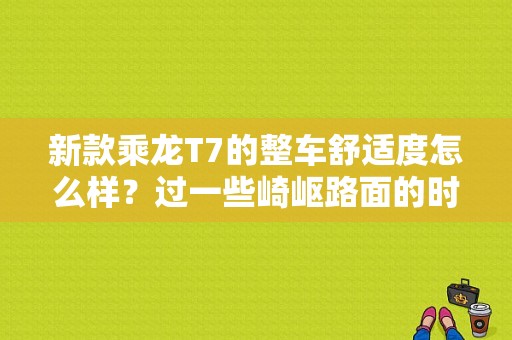 新款乘龙T7的整车舒适度怎么样？过一些崎岖路面的时候，会不会很难受？（东风柳汽新款t7最新款）-图1