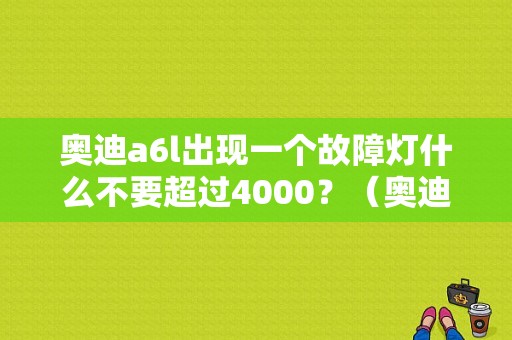 奥迪a6l出现一个故障灯什么不要超过4000？（奥迪a6故障灯列表）-图1
