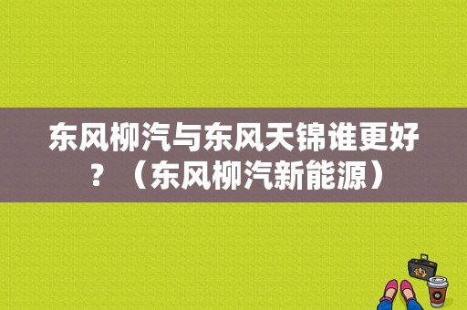 东风柳汽与东风天锦谁更好？（东风柳汽新能源）-图1