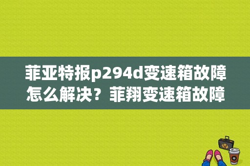 菲亚特报p294d变速箱故障怎么解决？菲翔变速箱故障指示-图1