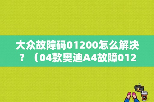 大众故障码01200怎么解决？（04款奥迪A4故障01200）