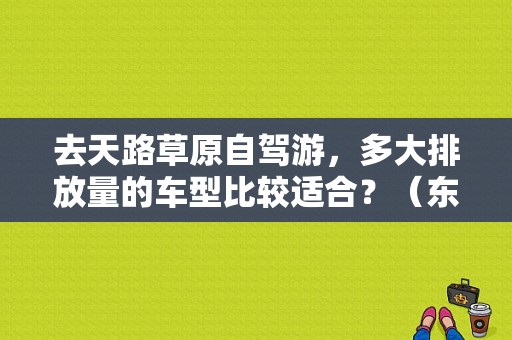 去天路草原自驾游，多大排放量的车型比较适合？（东风风神c50）-图1