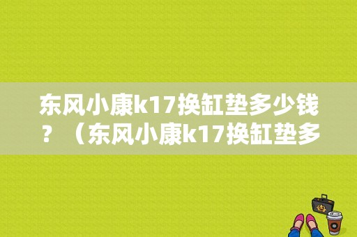 东风小康k17换缸垫多少钱？（东风小康k17换缸垫多少钱）-图1