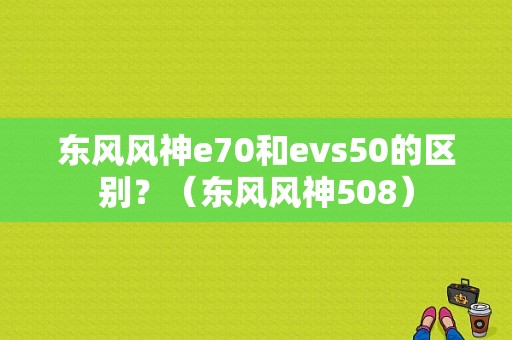东风风神e70和evs50的区别？（东风风神508）-图1