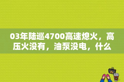 03年陆巡4700高速熄火，高压火没有，油泵没电，什么故障？老款陆巡4700小灯故障
