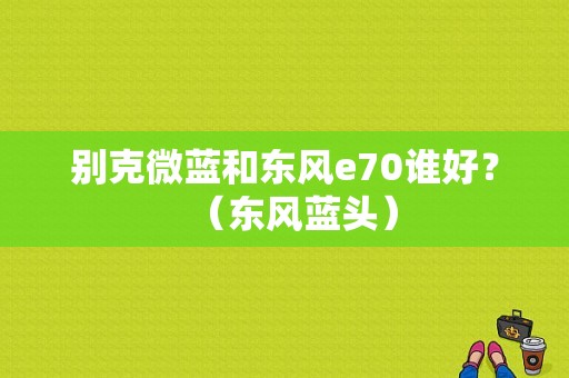 别克微蓝和东风e70谁好？（东风蓝头）-图1