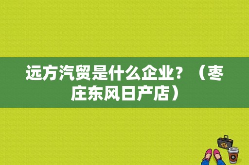 远方汽贸是什么企业？（枣庄东风日产店）-图1