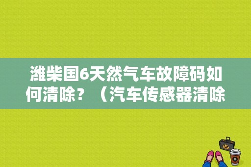 潍柴国6天然气车故障码如何清除？（汽车传感器清除故障码）-图1