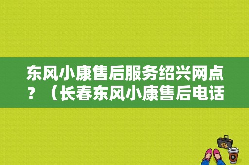 东风小康售后服务绍兴网点？（长春东风小康售后电话）-图1