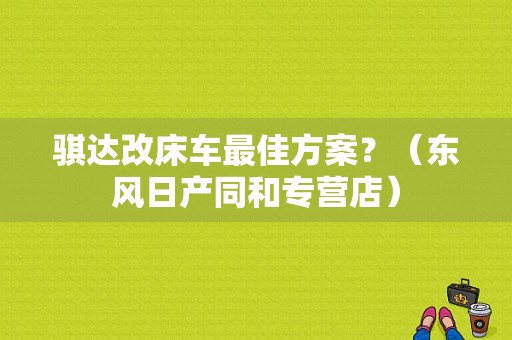 骐达改床车最佳方案？（东风日产同和专营店）