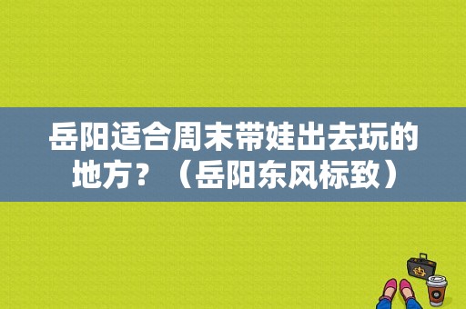 岳阳适合周末带娃出去玩的地方？（岳阳东风标致）-图1
