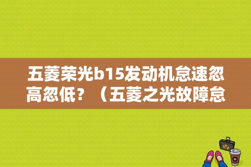 五菱荣光b15发动机怠速忽高忽低？（五菱之光故障怠速忽高忽低）-图1