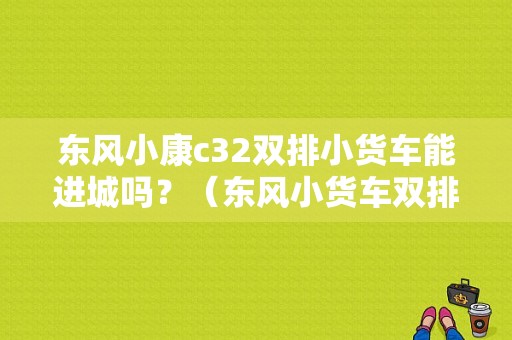 东风小康c32双排小货车能进城吗？（东风小货车双排c32）-图1