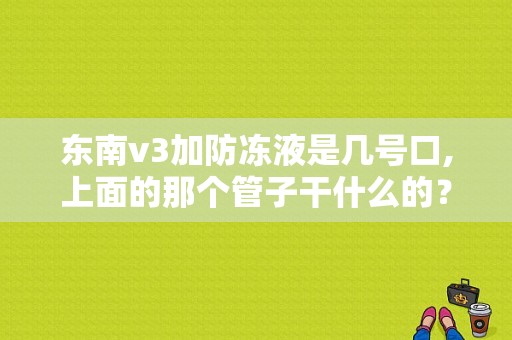 东南v3加防冻液是几号口,上面的那个管子干什么的？（东风风行菱智换防冻液）-图1