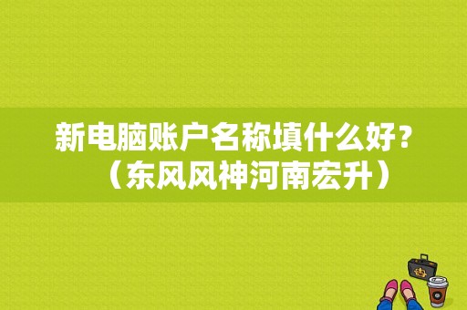 新电脑账户名称填什么好？（东风风神河南宏升）-图1