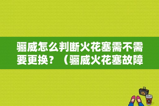 骊威怎么判断火花塞需不需要更换？（骊威火花塞故障）-图1
