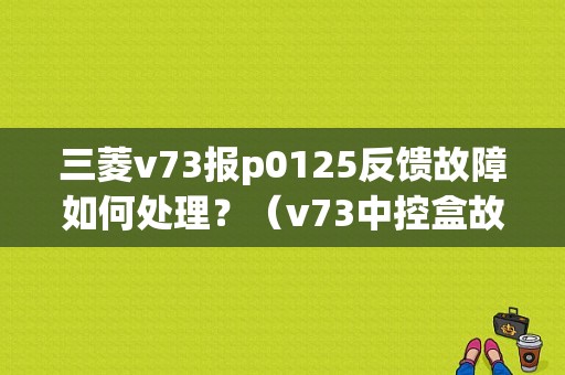 三菱v73报p0125反馈故障如何处理？（v73中控盒故障）-图1