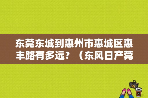 东莞东城到惠州市惠城区惠丰路有多远？（东风日产莞龙店）-图1