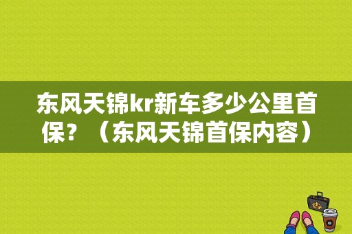 东风天锦kr新车多少公里首保？（东风天锦首保内容）-图1