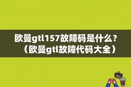 欧曼gtl157故障码是什么？（欧曼gtl故障代码大全）-图1