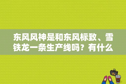 东风风神是和东风标致、雪铁龙一条生产线吗？有什么共同点？（东风风神生产线）-图1