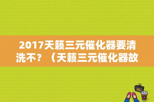 2017天籁三元催化器要清洗不？（天籁三元催化器故障灯亮）-图1