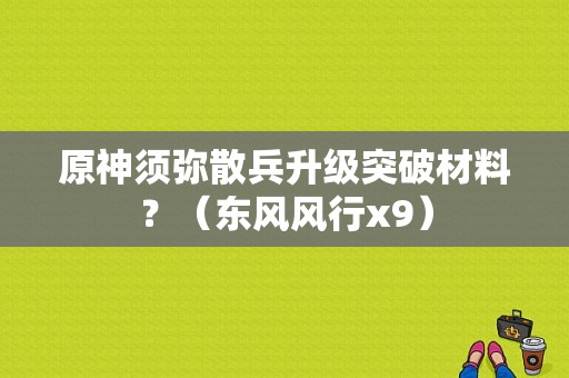 原神须弥散兵升级突破材料？（东风风行x9）