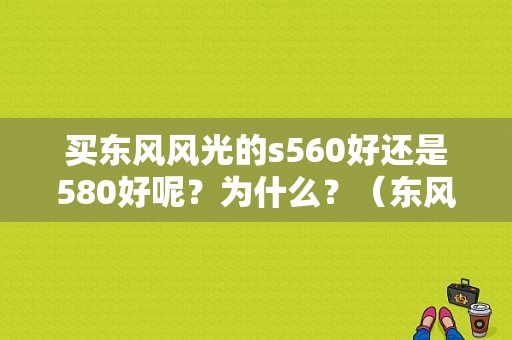 买东风风光的s560好还是580好呢？为什么？（东风风光s580试驾视频）-图1