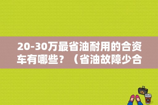 20-30万最省油耐用的合资车有哪些？（省油故障少合资车）