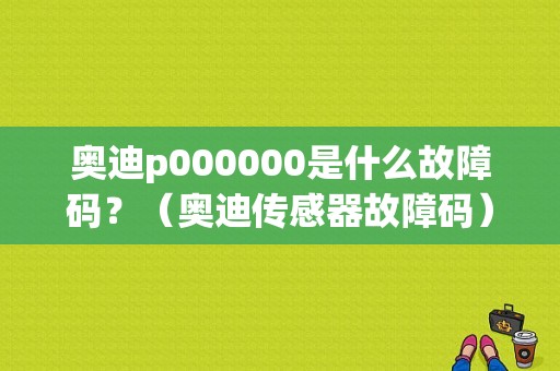 奥迪p000000是什么故障码？（奥迪传感器故障码）-图1