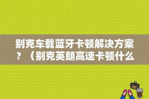 别克车载蓝牙卡顿解决方案？（别克英朗高速卡顿什么故障）-图1