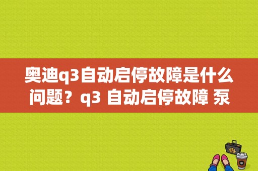 奥迪q3自动启停故障是什么问题？q3 自动启停故障 泵-图1