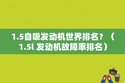 1.5自吸发动机世界排名？（1.5l 发动机故障率排名）-图1
