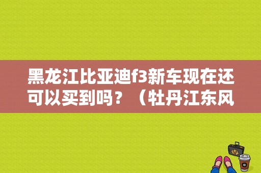 黑龙江比亚迪f3新车现在还可以买到吗？（牡丹江东风日产）-图1