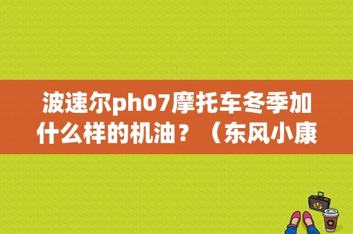 波速尔ph07摩托车冬季加什么样的机油？（东风小康K07加那种机油）