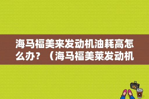 海马福美来发动机油耗高怎么办？（海马福美莱发动机故障什么图解）-图1