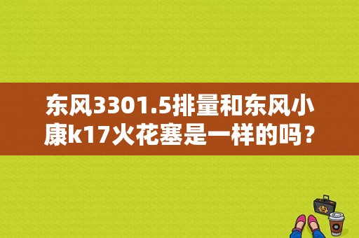 东风3301.5排量和东风小康k17火花塞是一样的吗？（东风小康换火花塞）-图1