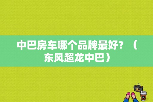 中巴房车哪个品牌最好？（东风超龙中巴）-图1